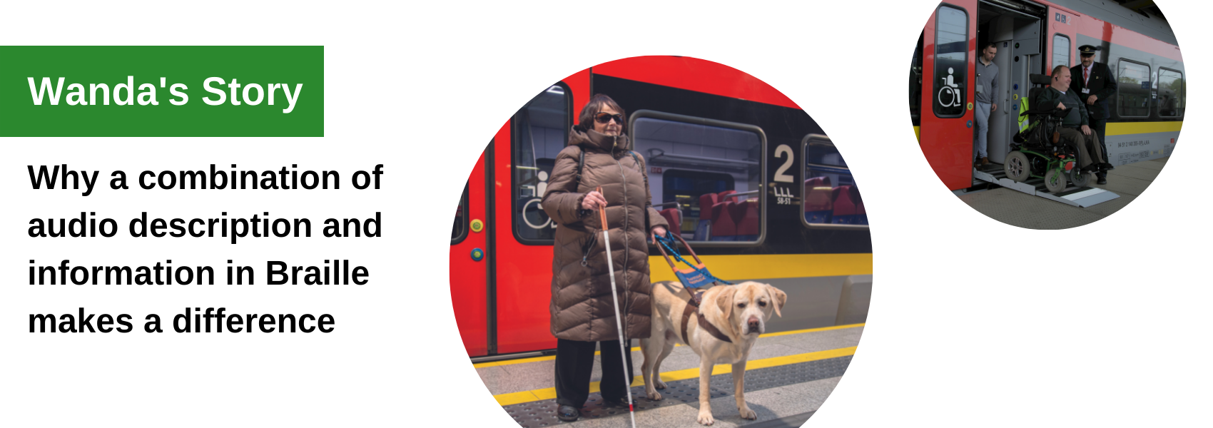 Wanda's Story: Why a combination of audio description and information in Braille makes a difference. Photo of a woman in a thick coat and dark glasses, with a guide dog and a cane standing in front of a red traing. Photo of a man in a wheelchair exiting a train via a ramp; an railway employee oversees the process